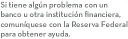 Si tiene algún problema con un banco u otra institución financiers, comuníquese con la Reserva Federal para obtener ayuda.